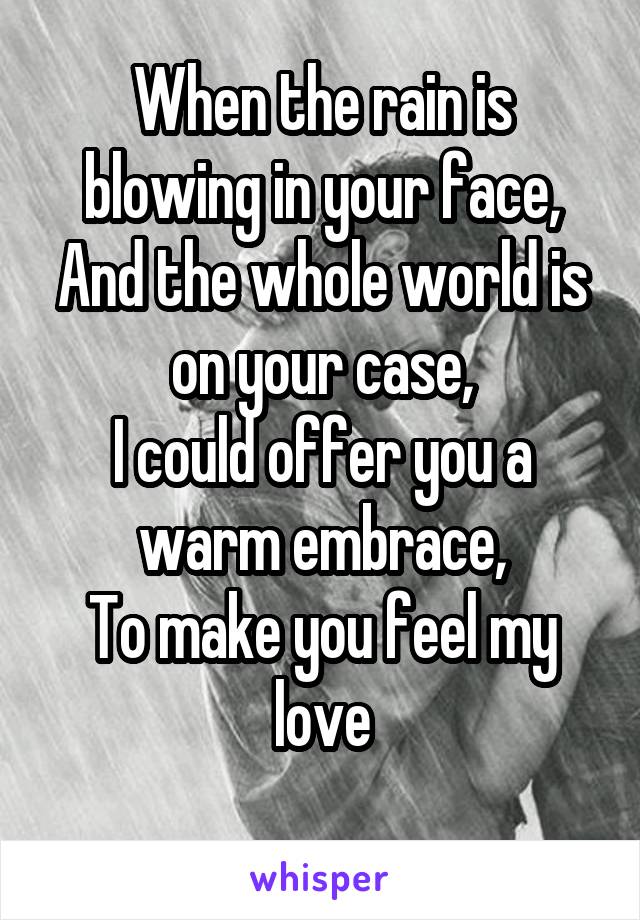 When the rain is blowing in your face,
And the whole world is on your case,
I could offer you a warm embrace,
To make you feel my love
