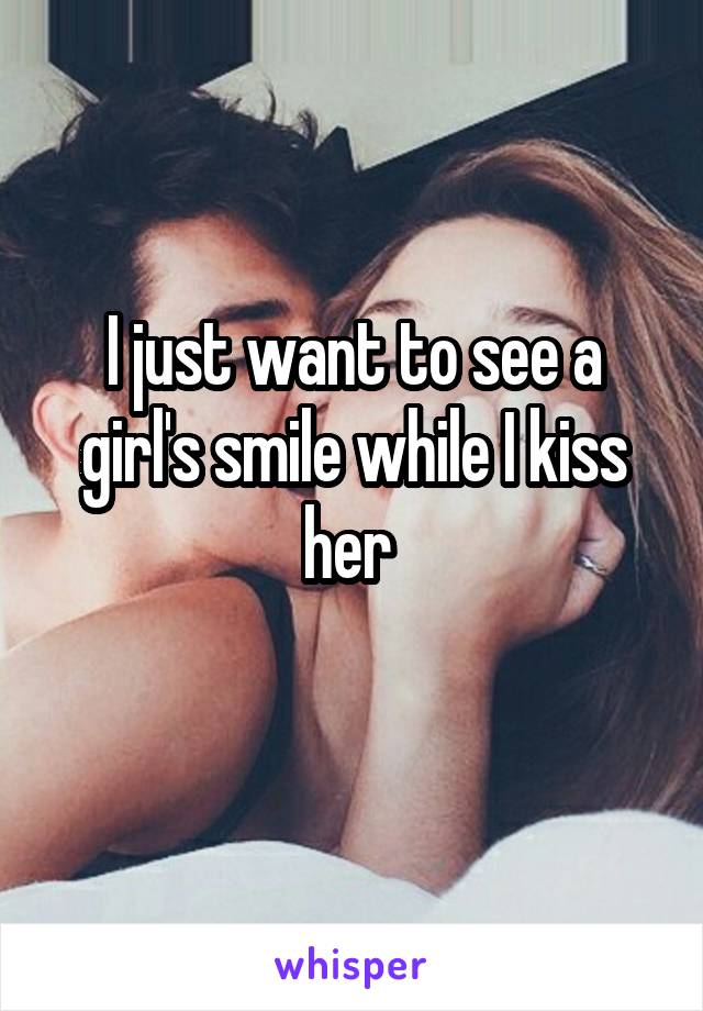 I just want to see a girl's smile while I kiss her 
