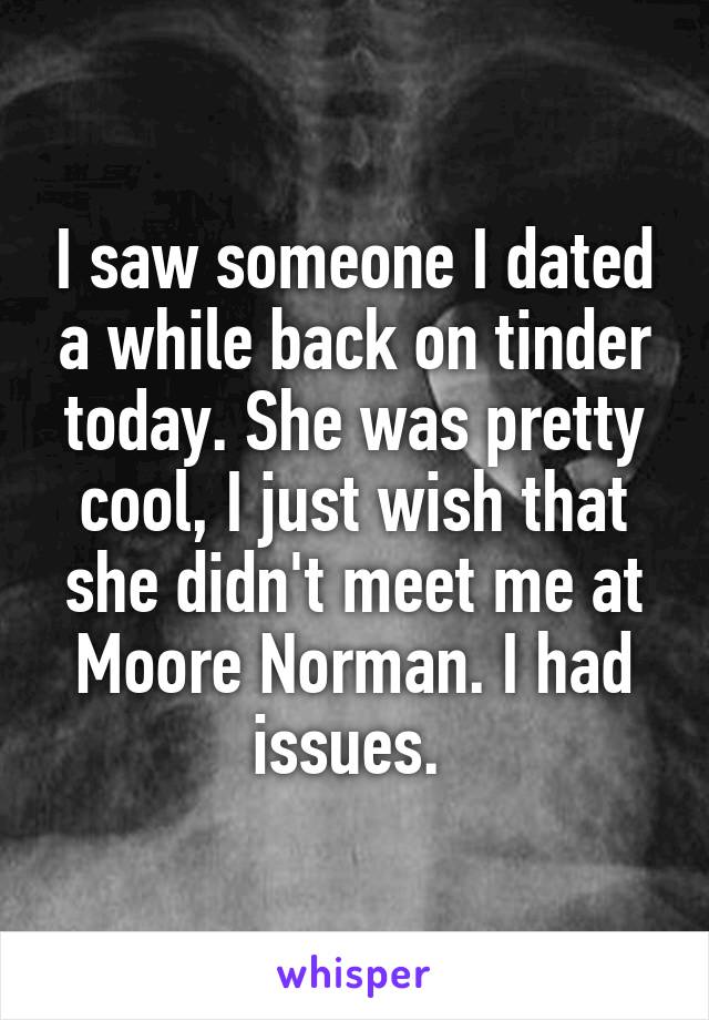 I saw someone I dated a while back on tinder today. She was pretty cool, I just wish that she didn't meet me at Moore Norman. I had issues. 