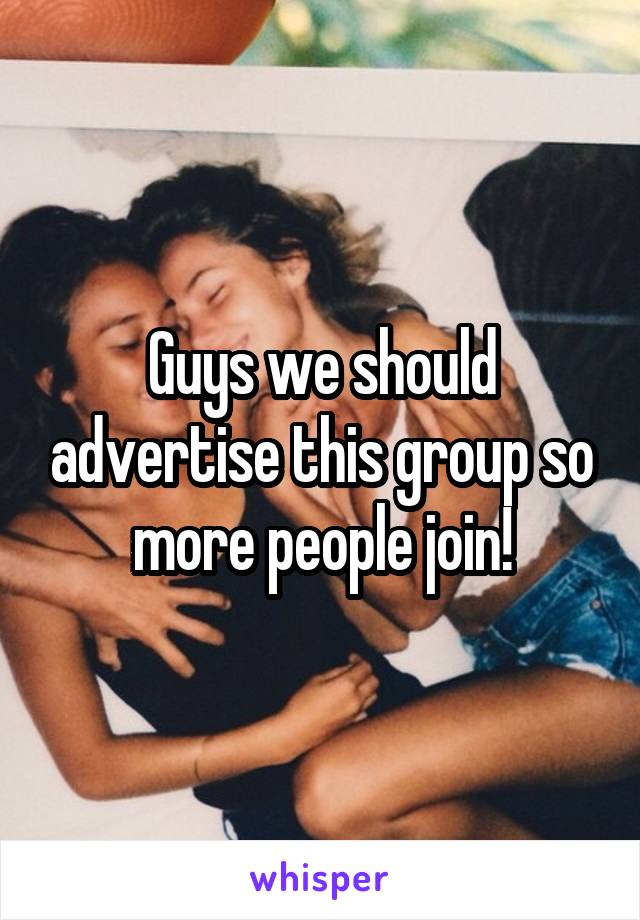 Guys we should advertise this group so more people join!