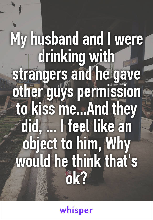 My husband and I were drinking with strangers and he gave other guys permission to kiss me...And they did, ... I feel like an object to him, Why would he think that's ok?