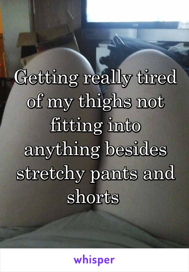 Getting really tired of my thighs not fitting into anything besides stretchy pants and shorts 