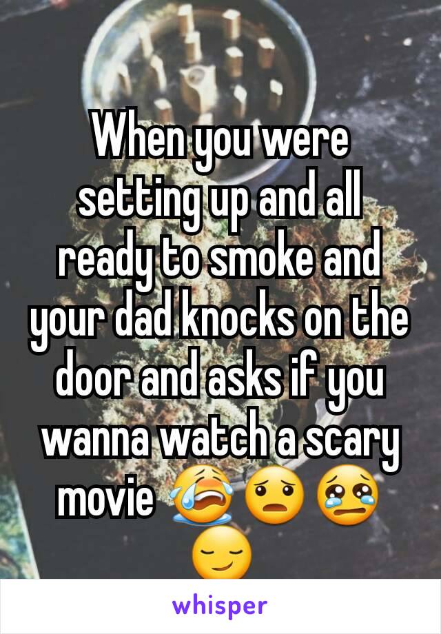 When you were setting up and all ready to smoke and your dad knocks on the door and asks if you wanna watch a scary movie 😭😦😢😏