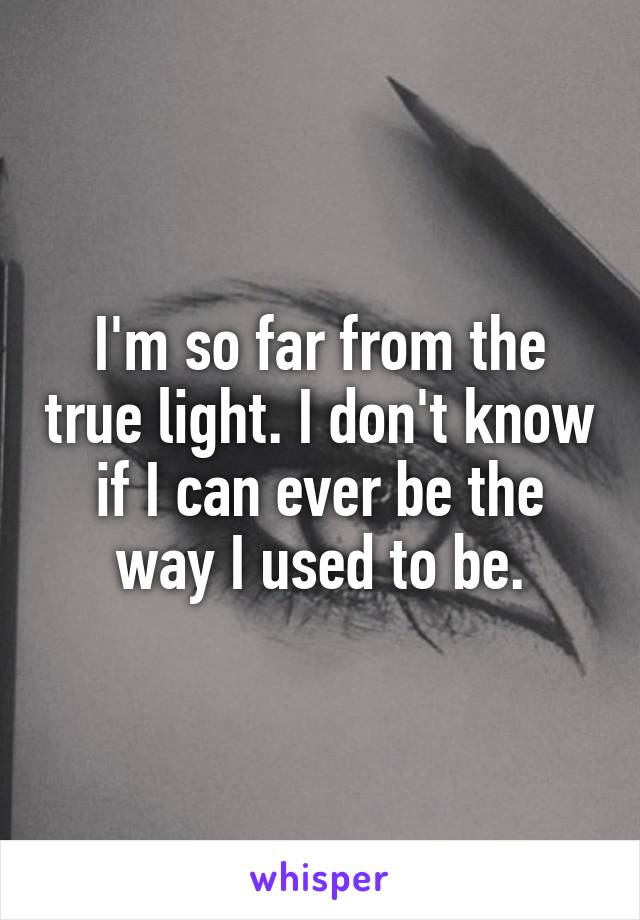 I'm so far from the true light. I don't know if I can ever be the way I used to be.