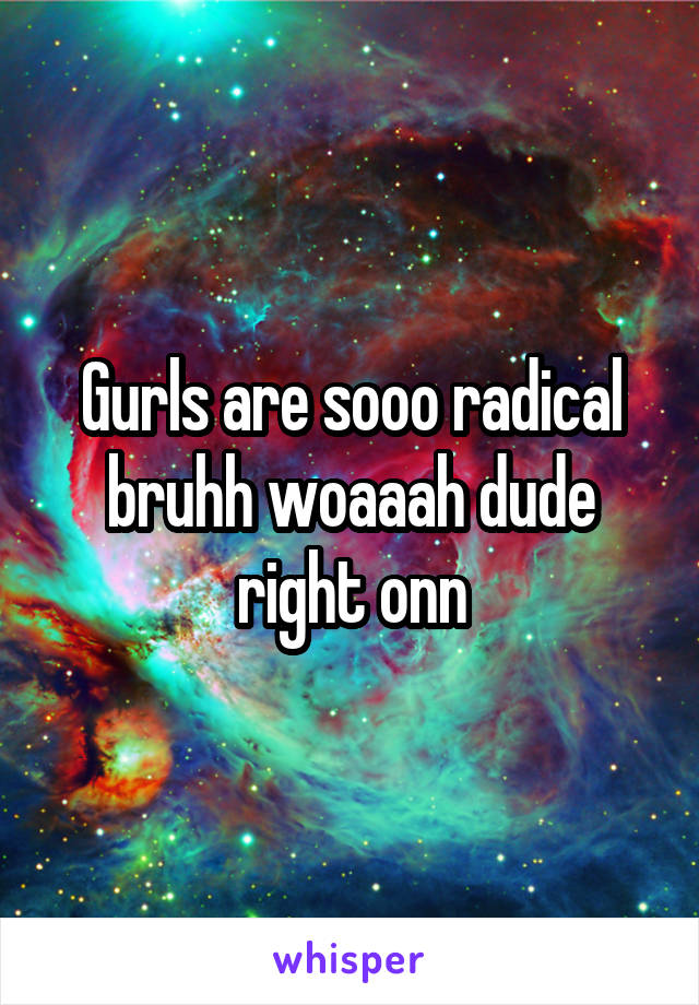 Gurls are sooo radical bruhh woaaah dude right onn