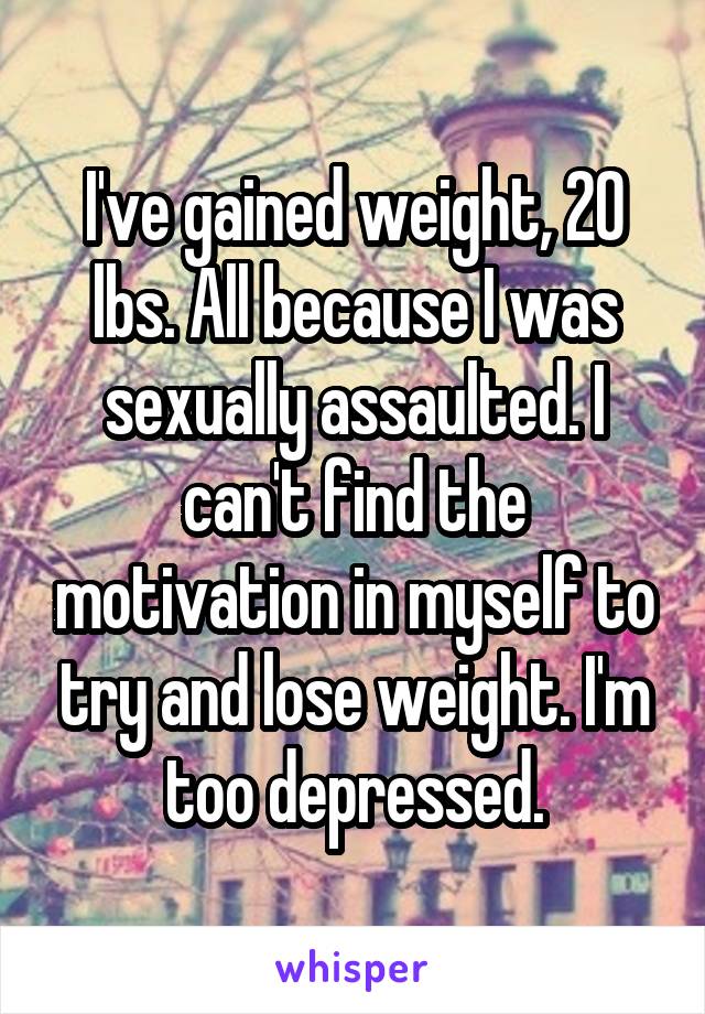 I've gained weight, 20 lbs. All because I was sexually assaulted. I can't find the motivation in myself to try and lose weight. I'm too depressed.