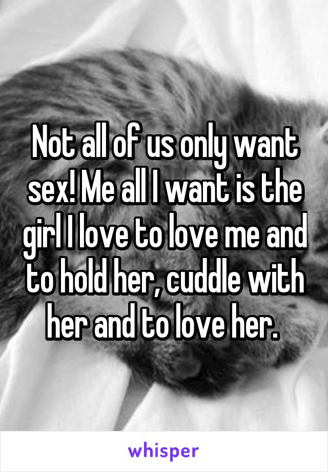 Not all of us only want sex! Me all I want is the girl I love to love me and to hold her, cuddle with her and to love her. 