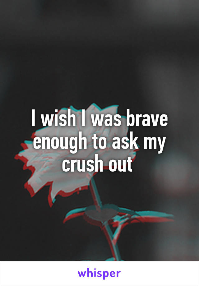I wish I was brave enough to ask my crush out 