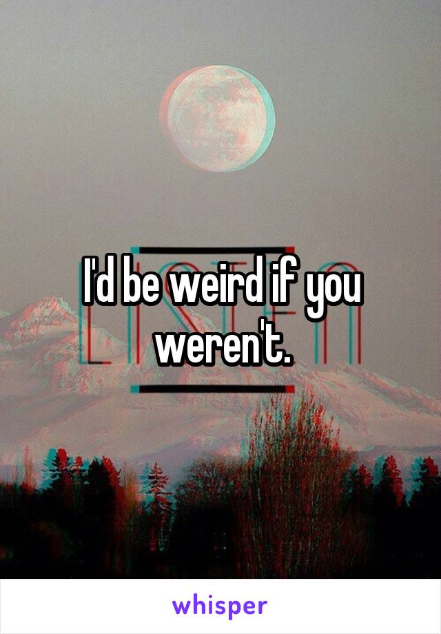 I'd be weird if you weren't.