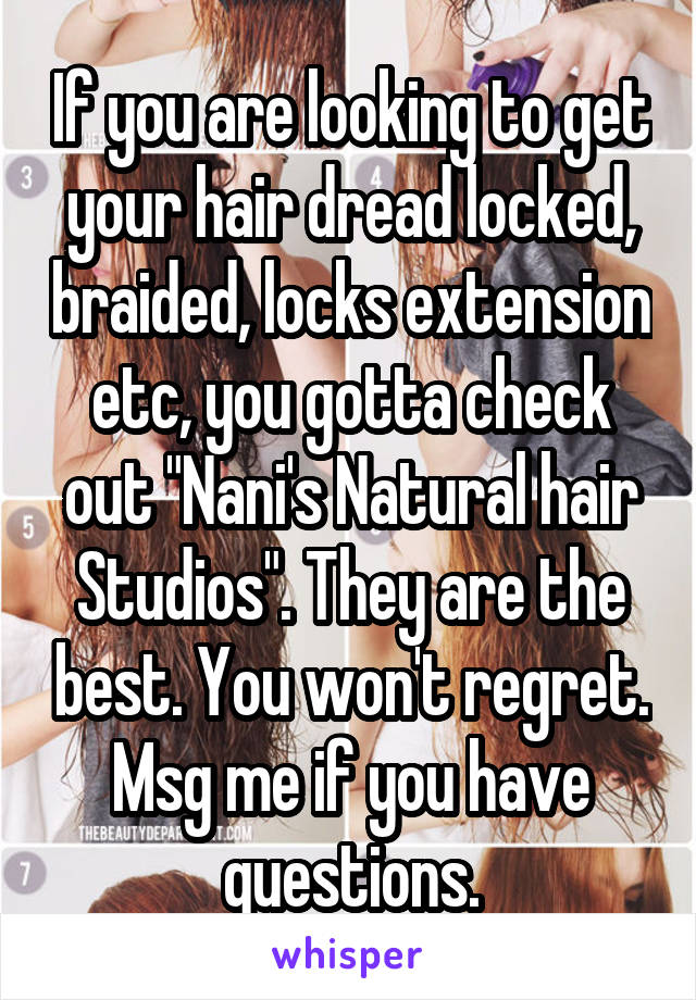 If you are looking to get your hair dread locked, braided, locks extension etc, you gotta check out "Nani's Natural hair Studios". They are the best. You won't regret. Msg me if you have questions.