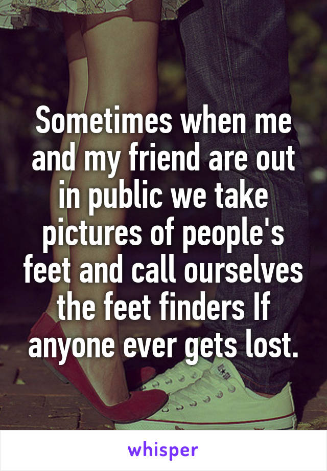 Sometimes when me and my friend are out in public we take pictures of people's feet and call ourselves the feet finders If anyone ever gets lost.