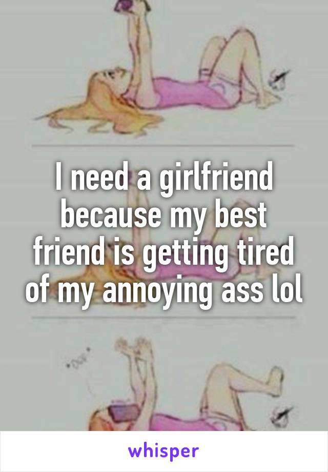 I need a girlfriend because my best friend is getting tired of my annoying ass lol