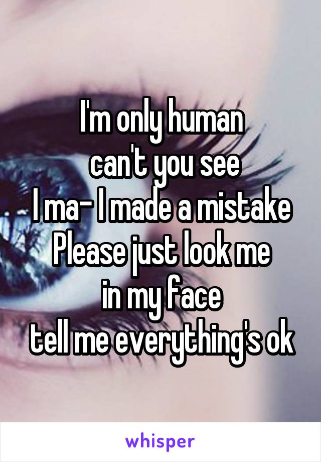 I'm only human
 can't you see
I ma- I made a mistake
Please just look me
 in my face 
tell me everything's ok