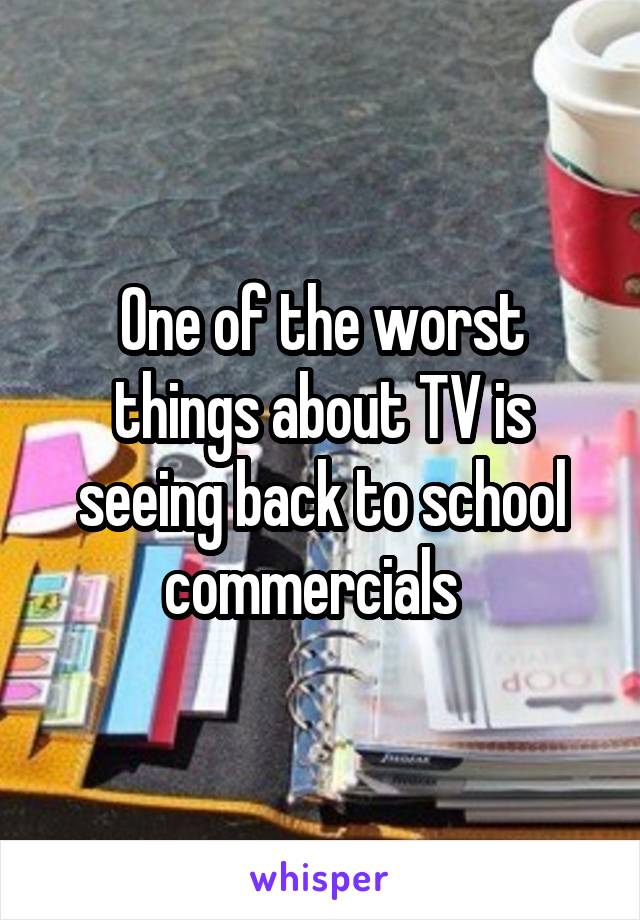 One of the worst things about TV is seeing back to school commercials  