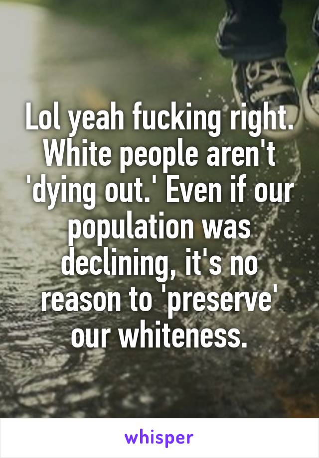 Lol yeah fucking right. White people aren't 'dying out.' Even if our population was declining, it's no reason to 'preserve' our whiteness.