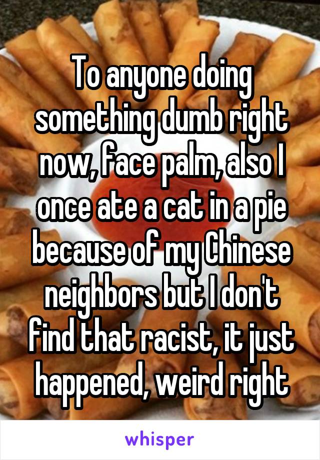 To anyone doing something dumb right now, face palm, also I once ate a cat in a pie because of my Chinese neighbors but I don't find that racist, it just happened, weird right
