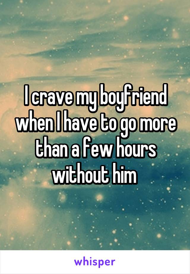 I crave my boyfriend when I have to go more than a few hours without him 