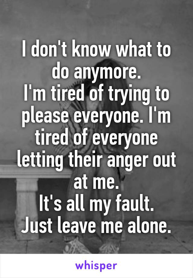 I don't know what to do anymore.
I'm tired of trying to please everyone. I'm tired of everyone letting their anger out at me.
It's all my fault.
Just leave me alone.