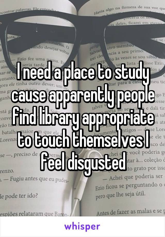 I need a place to study cause apparently people find library appropriate to touch themselves I feel disgusted