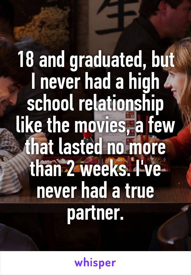 18 and graduated, but I never had a high school relationship like the movies, a few that lasted no more than 2 weeks. I've never had a true partner.