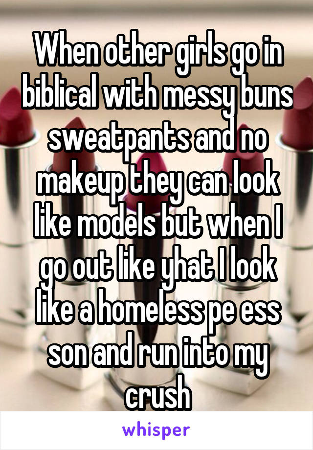 When other girls go in biblical with messy buns sweatpants and no makeup they can look like models but when I go out like yhat I look like a homeless pe ess son and run into my crush