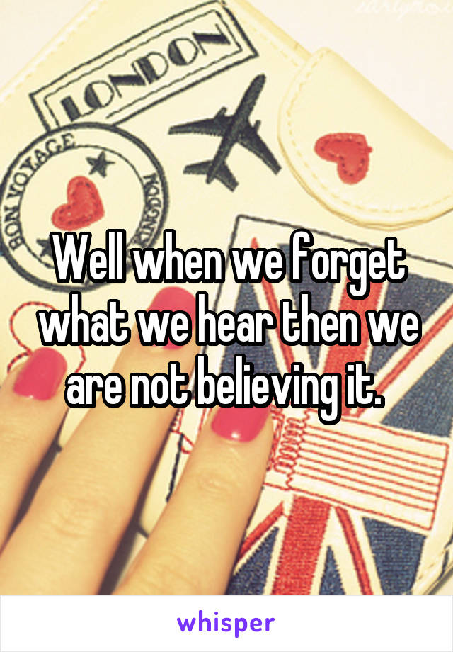 Well when we forget what we hear then we are not believing it. 