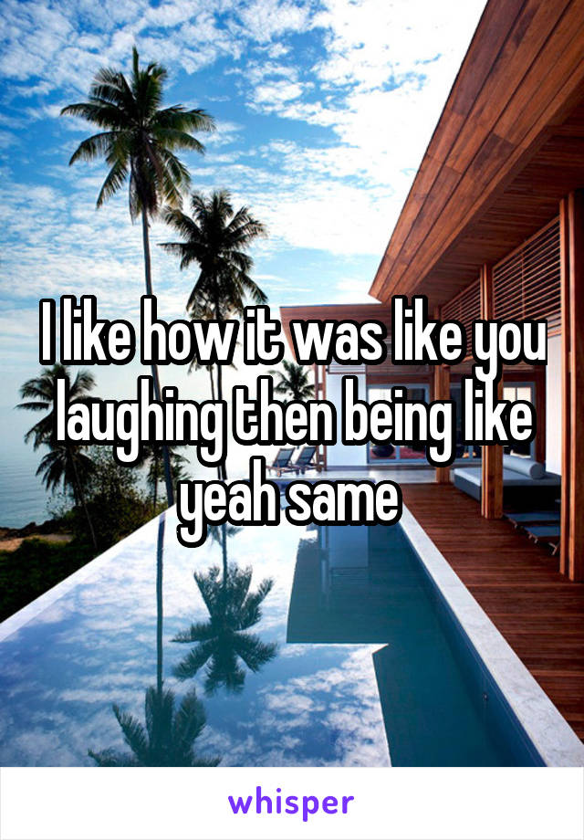I like how it was like you laughing then being like yeah same 