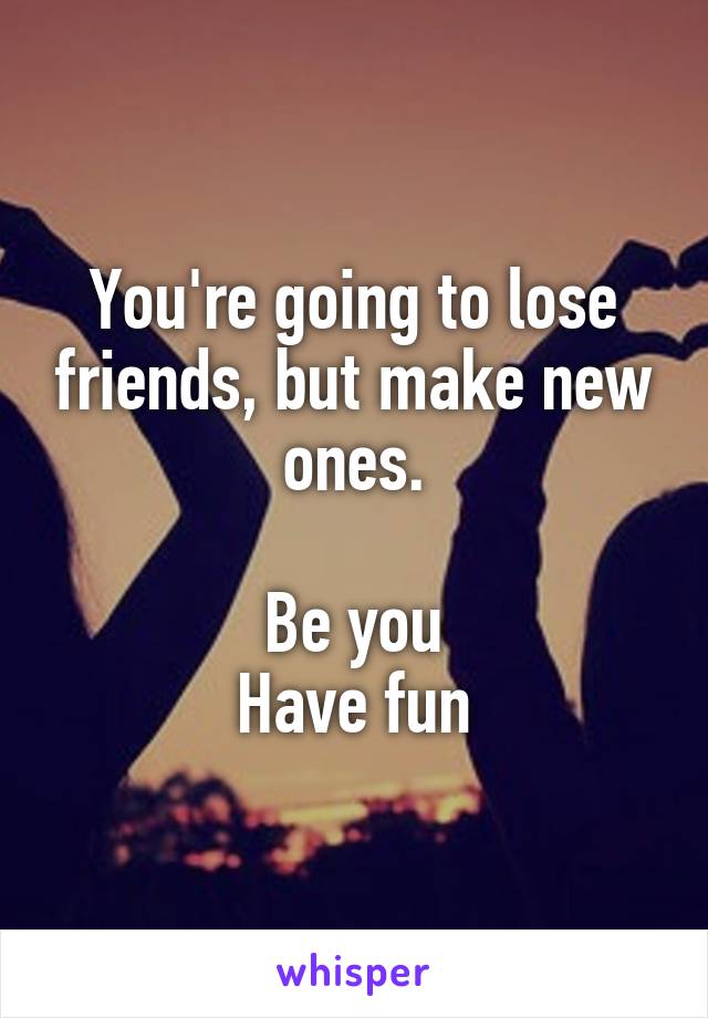 You're going to lose friends, but make new ones.

Be you
Have fun