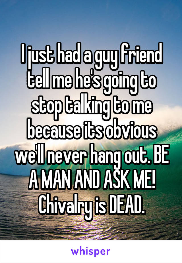I just had a guy friend tell me he's going to stop talking to me because its obvious we'll never hang out. BE A MAN AND ASK ME! Chivalry is DEAD.