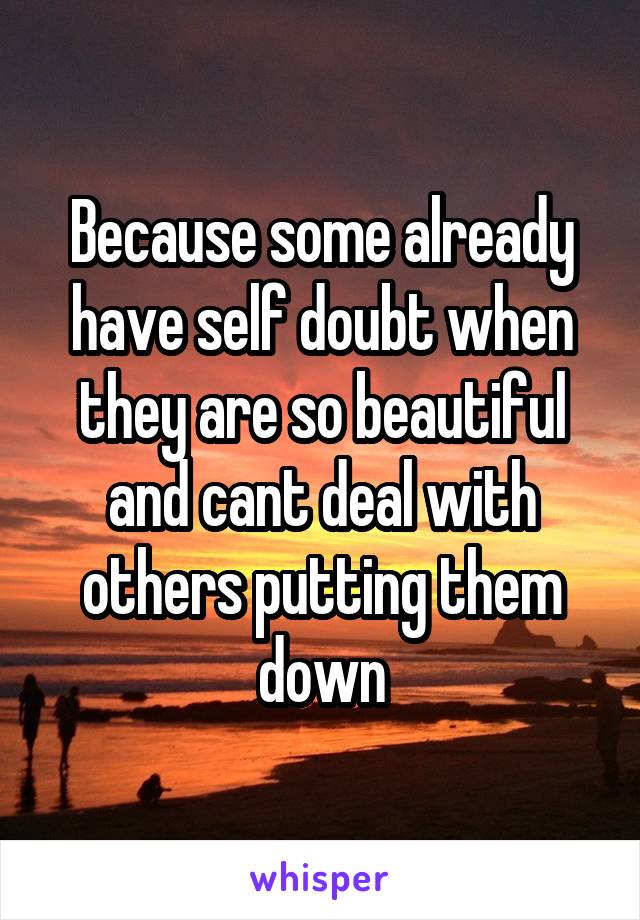 Because some already have self doubt when they are so beautiful and cant deal with others putting them down