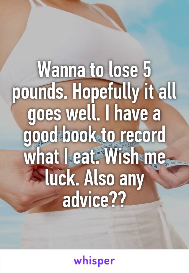 Wanna to lose 5 pounds. Hopefully it all goes well. I have a good book to record what I eat. Wish me luck. Also any advice??