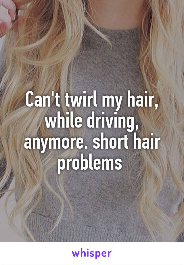 Can't twirl my hair, while driving, anymore. short hair problems 