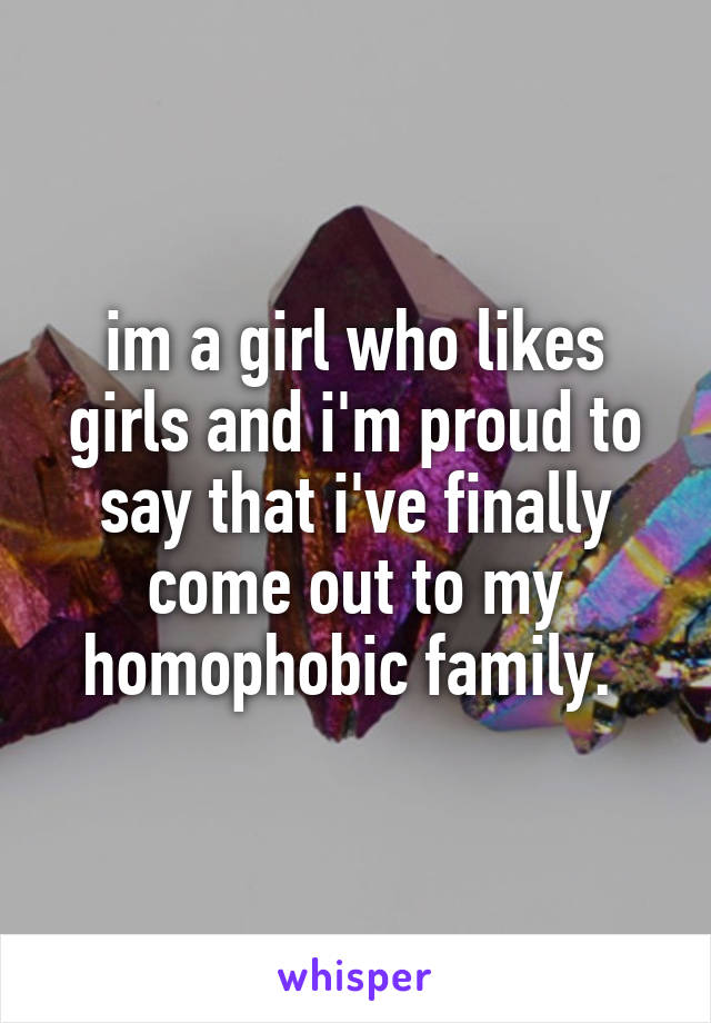 im a girl who likes girls and i'm proud to say that i've finally come out to my homophobic family. 