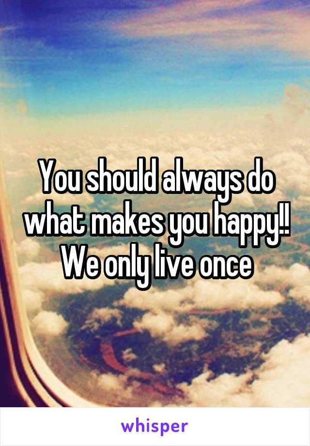 You should always do what makes you happy!! We only live once