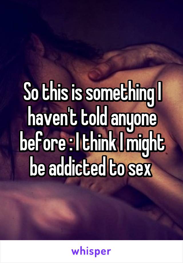 So this is something I haven't told anyone before : I think I might be addicted to sex 