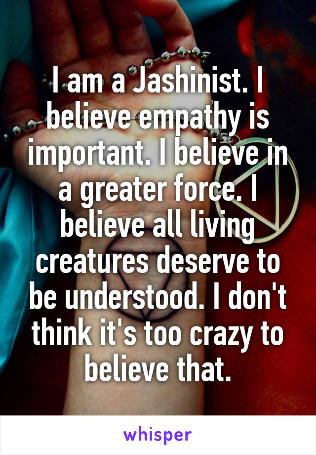I am a Jashinist. I believe empathy is important. I believe in a greater force. I believe all living creatures deserve to be understood. I don't think it's too crazy to believe that.