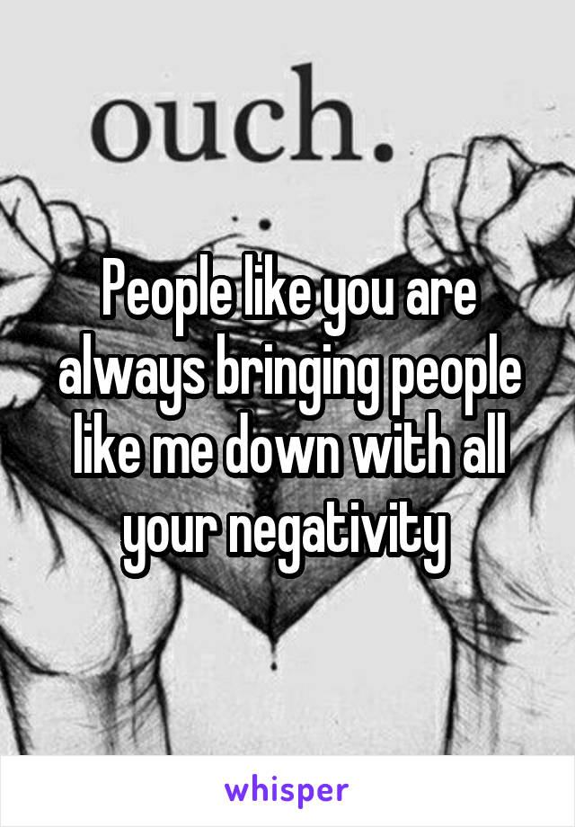 People like you are always bringing people like me down with all your negativity 