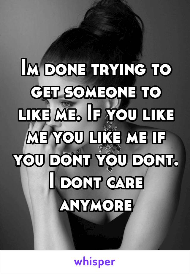 Im done trying to get someone to like me. If you like me you like me if you dont you dont. I dont care anymore