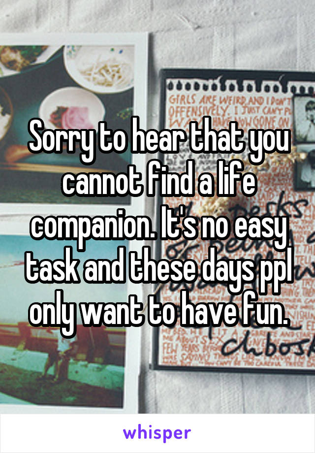 Sorry to hear that you cannot find a life companion. It's no easy task and these days ppl only want to have fun.