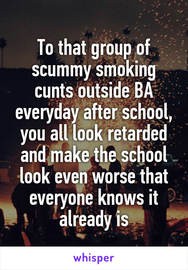 To that group of scummy smoking cunts outside BA everyday after school, you all look retarded and make the school look even worse that everyone knows it already is