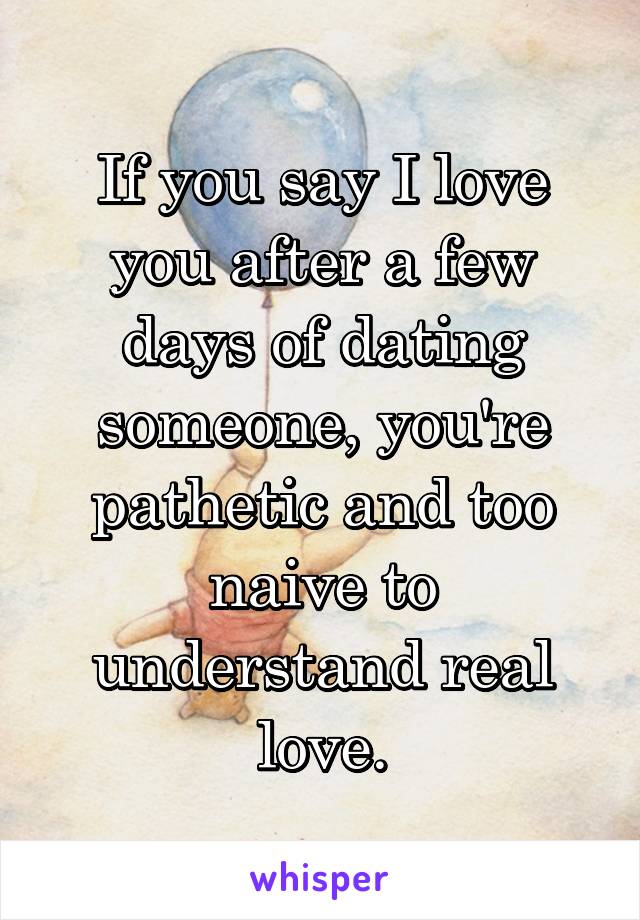 If you say I love you after a few days of dating someone, you're pathetic and too naive to understand real love.