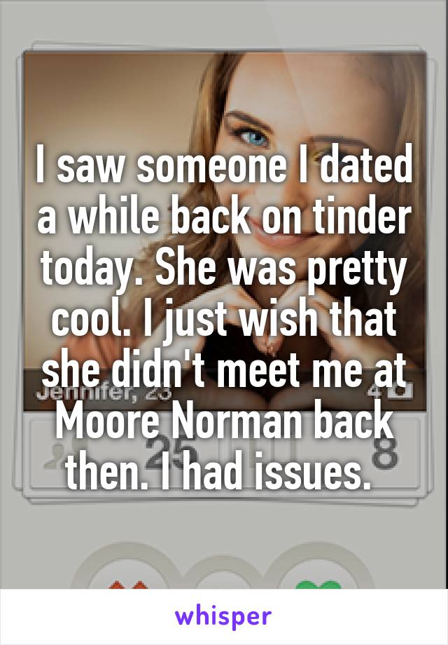 I saw someone I dated a while back on tinder today. She was pretty cool. I just wish that she didn't meet me at Moore Norman back then. I had issues. 