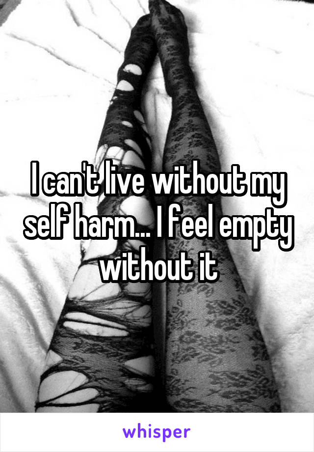 I can't live without my self harm... I feel empty without it