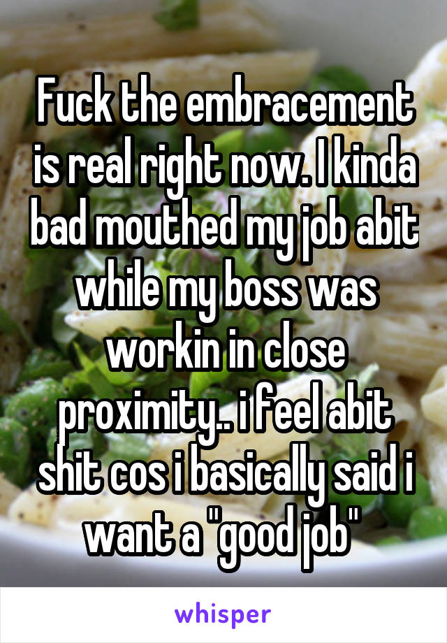 Fuck the embracement is real right now. I kinda bad mouthed my job abit while my boss was workin in close proximity.. i feel abit shit cos i basically said i want a "good job" 