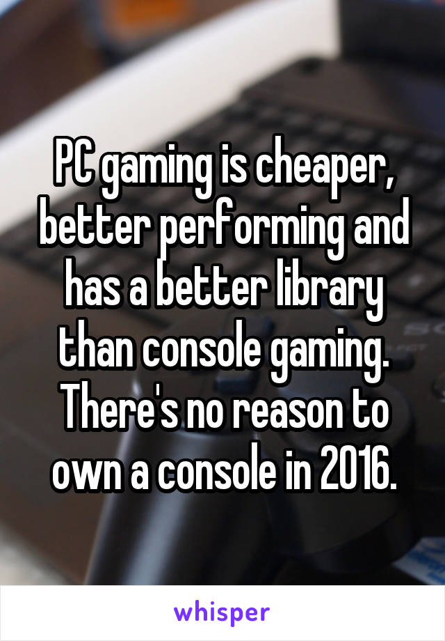 PC gaming is cheaper, better performing and has a better library than console gaming. There's no reason to own a console in 2016.