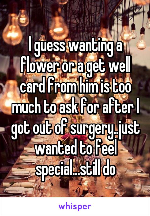 I guess wanting a flower or a get well card from him is too much to ask for after I got out of surgery..just wanted to feel special...still do