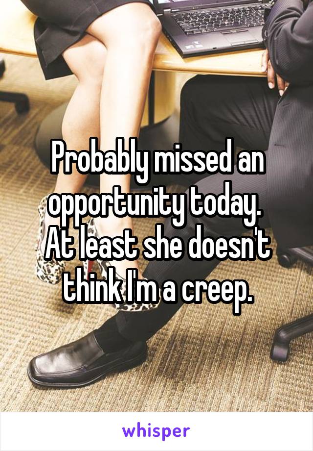 Probably missed an opportunity today. 
At least she doesn't think I'm a creep.