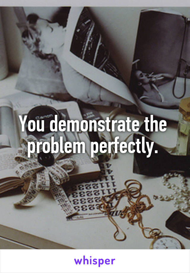 You demonstrate the 
problem perfectly. 