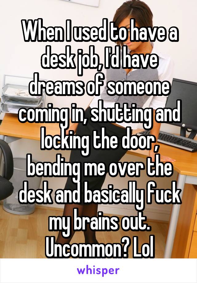 When I used to have a desk job, I'd have dreams of someone coming in, shutting and locking the door, bending me over the desk and basically fuck my brains out. Uncommon? Lol