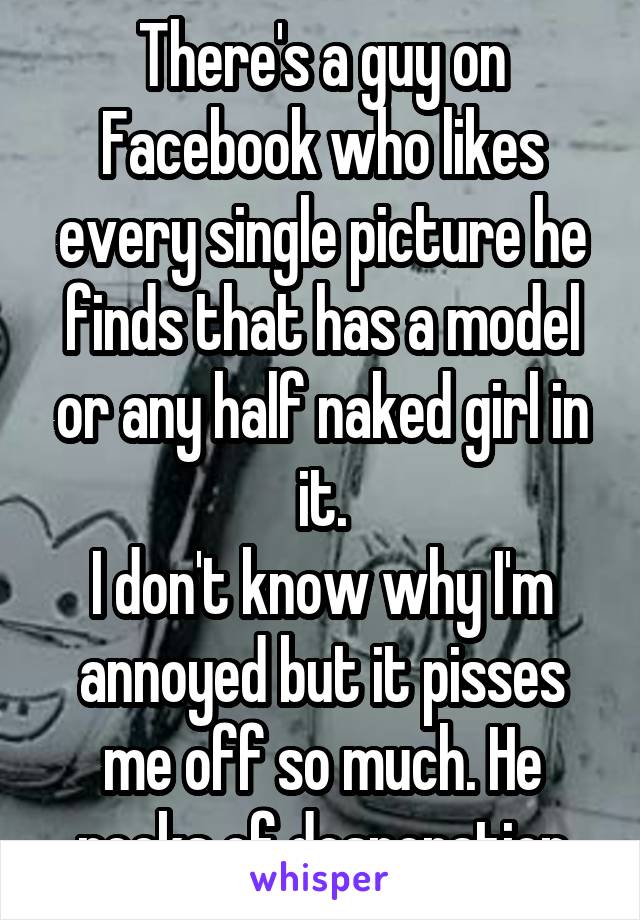 There's a guy on Facebook who likes every single picture he finds that has a model or any half naked girl in it.
I don't know why I'm annoyed but it pisses me off so much. He reeks of desperation